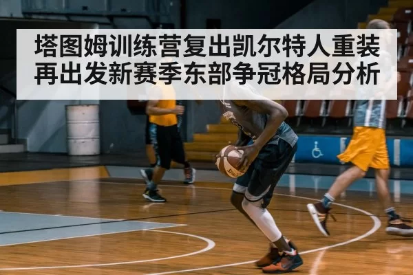 塔图姆训练营复出凯尔特人重装再出发新赛季东部争冠格局分析
